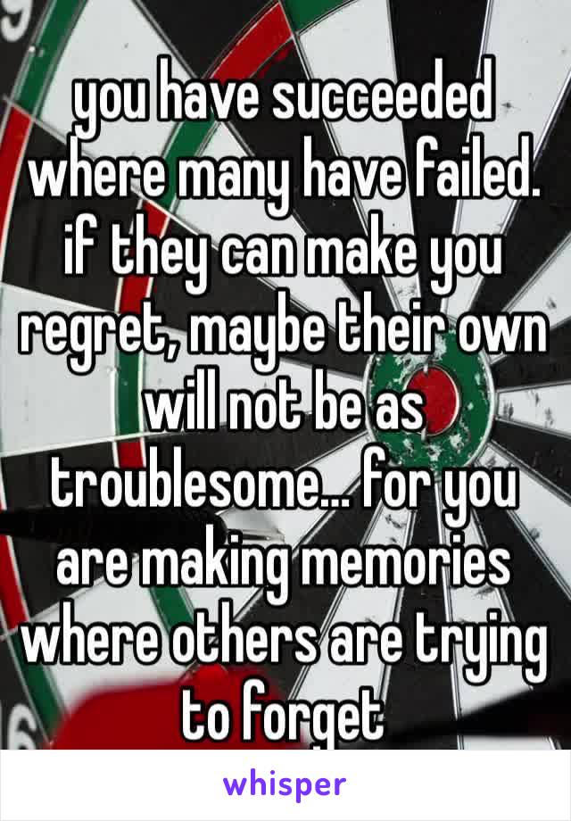 you have succeeded where many have failed.
if they can make you regret, maybe their own will not be as troublesome… for you are making memories where others are trying to forget 