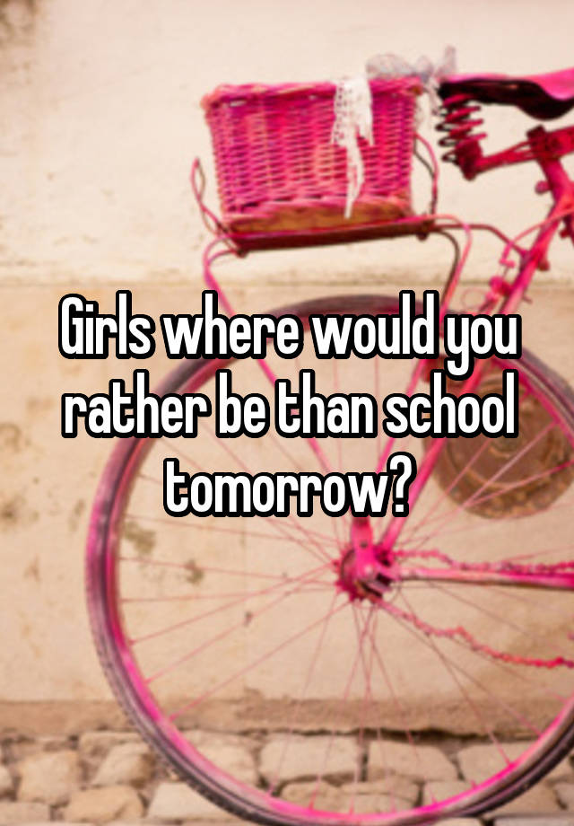 Girls where would you rather be than school tomorrow?