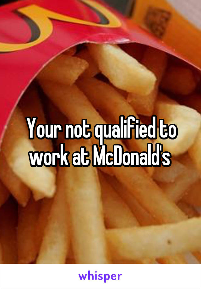 Your not qualified to work at McDonald's 