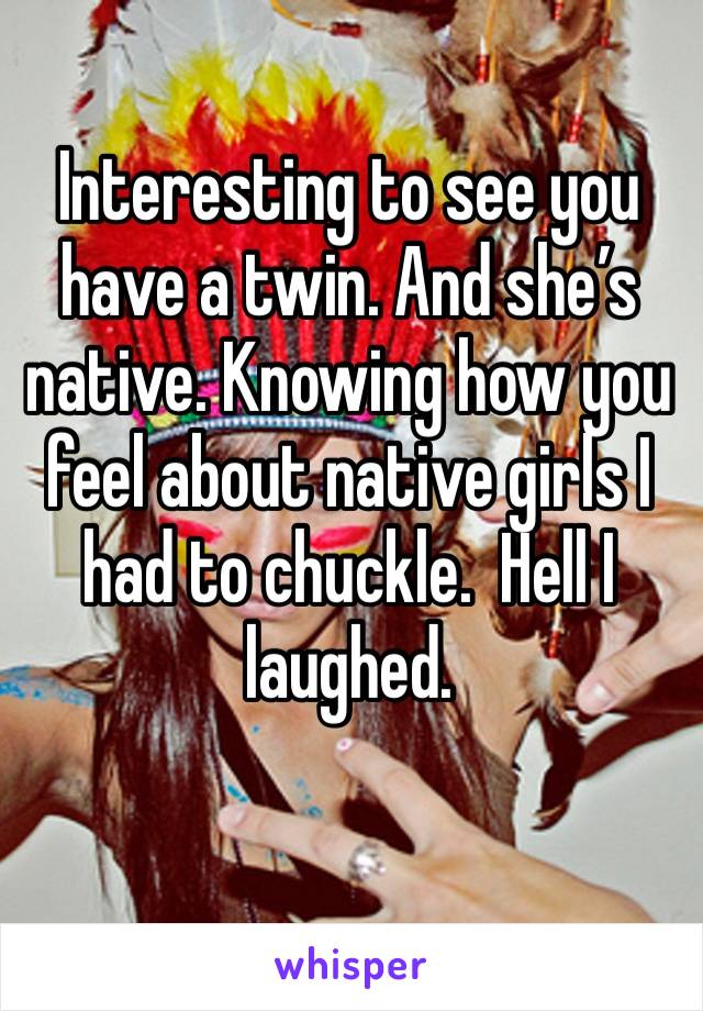 Interesting to see you have a twin. And she’s native. Knowing how you feel about native girls I had to chuckle.  Hell I laughed. 