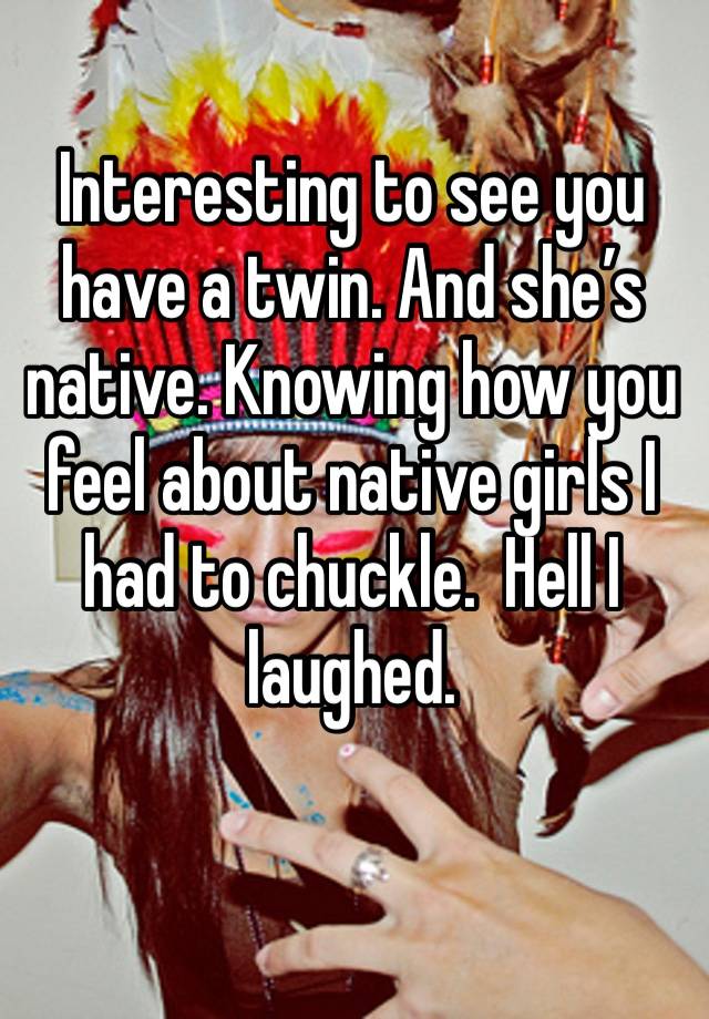 Interesting to see you have a twin. And she’s native. Knowing how you feel about native girls I had to chuckle.  Hell I laughed. 