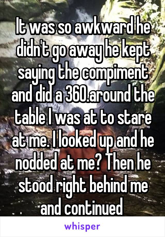 It was so awkward he didn't go away he kept saying the compiment and did a 360.around the table I was at to stare at me. I looked up and he nodded at me? Then he stood right behind me and continued 