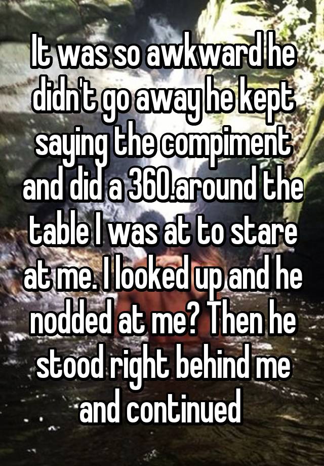 It was so awkward he didn't go away he kept saying the compiment and did a 360.around the table I was at to stare at me. I looked up and he nodded at me? Then he stood right behind me and continued 