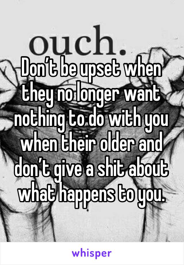 Don’t be upset when they no longer want nothing to do with you when their older and don’t give a shit about what happens to you. 