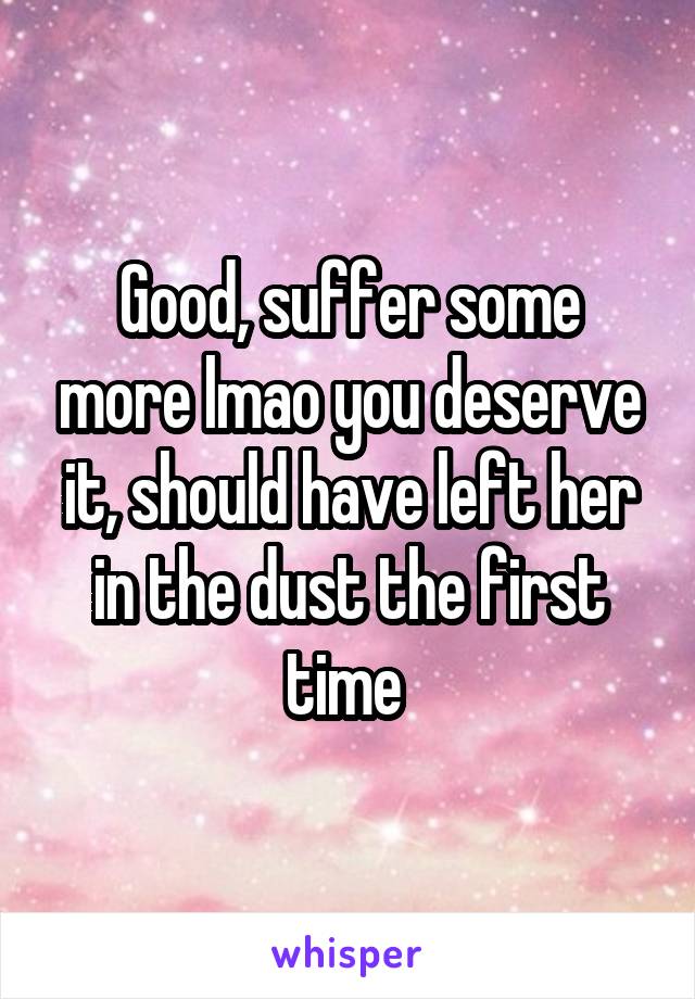 Good, suffer some more lmao you deserve it, should have left her in the dust the first time 