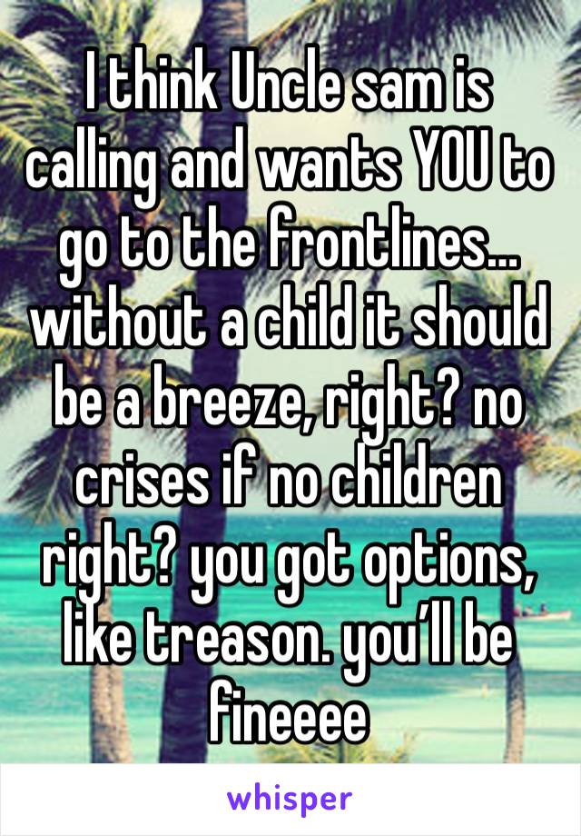 I think Uncle sam is calling and wants YOU to go to the frontlines… without a child it should be a breeze, right? no crises if no children right? you got options, like treason. you’ll be fineeee 