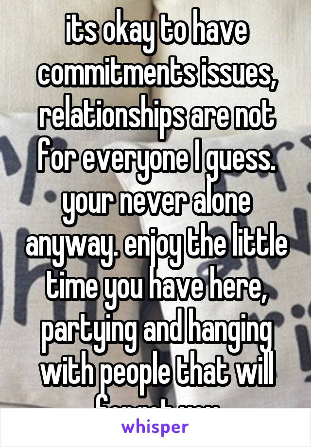 its okay to have commitments issues, relationships are not for everyone I guess. your never alone anyway. enjoy the little time you have here, partying and hanging with people that will forget you