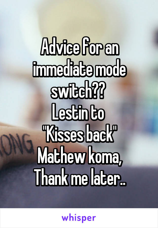 Advice for an immediate mode switch?? 
Lestin to 
"Kisses back"
Mathew koma,
Thank me later..