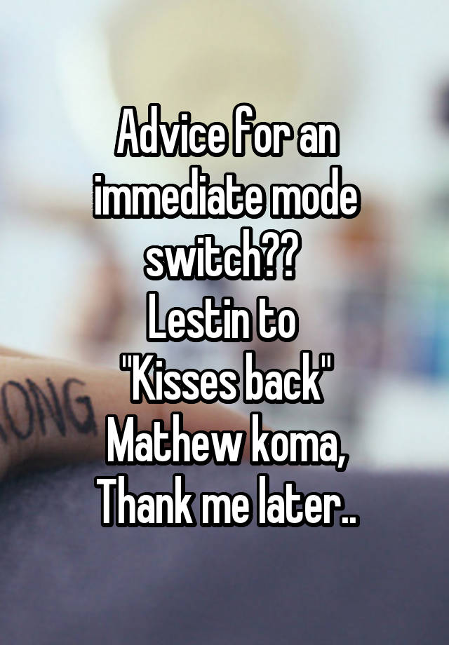 Advice for an immediate mode switch?? 
Lestin to 
"Kisses back"
Mathew koma,
Thank me later..