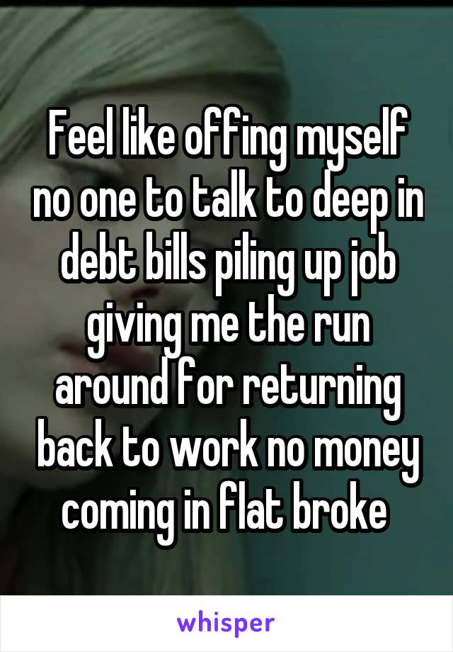 Feel like offing myself no one to talk to deep in debt bills piling up job giving me the run around for returning back to work no money coming in flat broke 