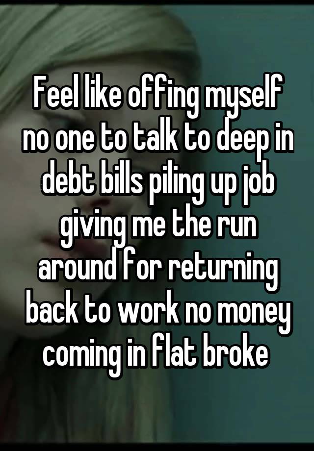 Feel like offing myself no one to talk to deep in debt bills piling up job giving me the run around for returning back to work no money coming in flat broke 