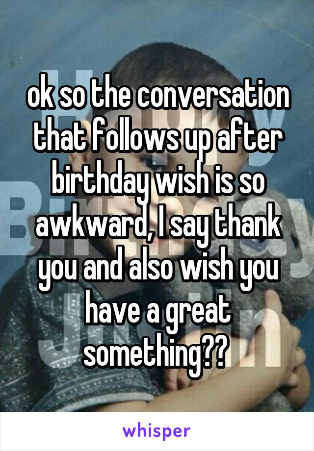 ok so the conversation that follows up after birthday wish is so awkward, I say thank you and also wish you have a great something?? 