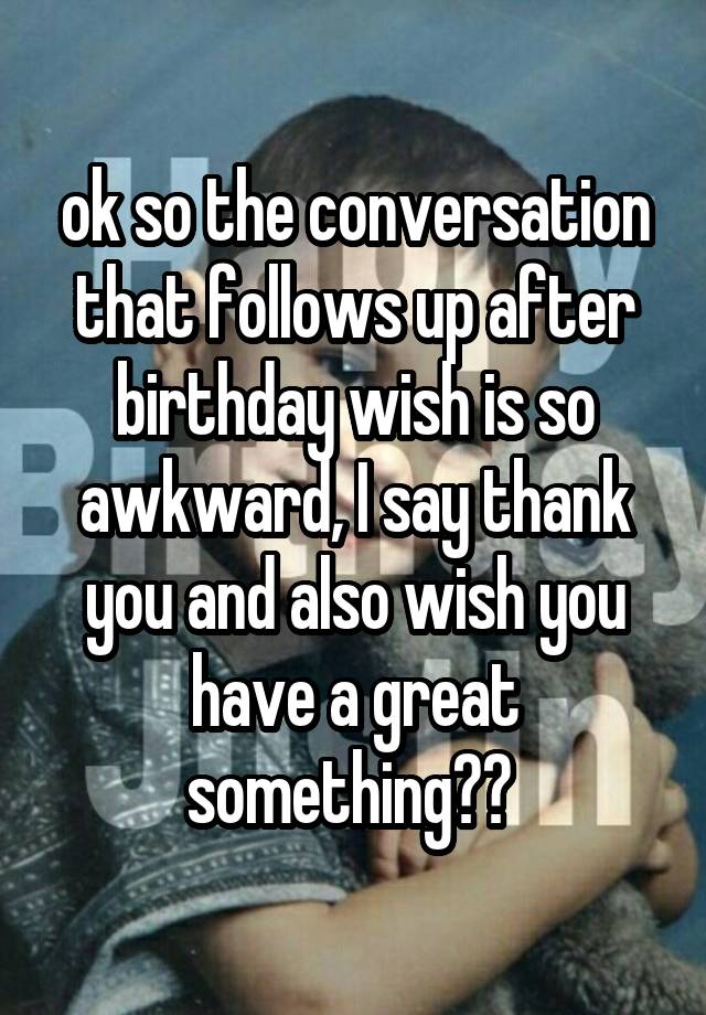 ok so the conversation that follows up after birthday wish is so awkward, I say thank you and also wish you have a great something?? 