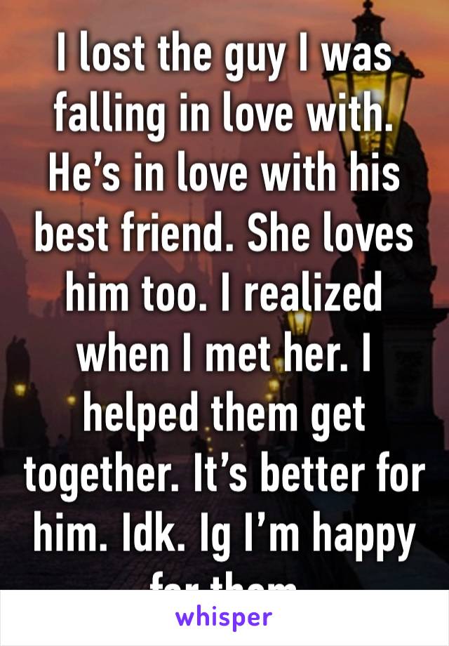 I lost the guy I was falling in love with. He’s in love with his best friend. She loves him too. I realized when I met her. I helped them get together. It’s better for him. Idk. Ig I’m happy for them