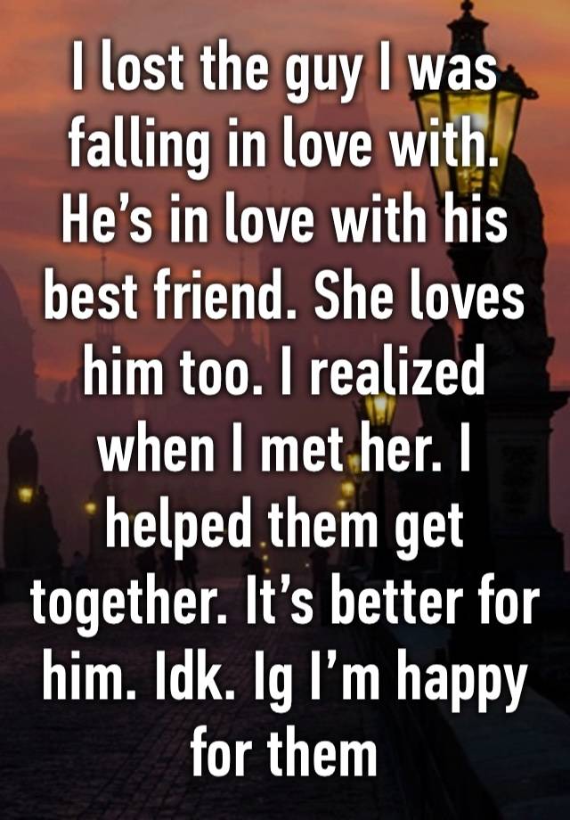 I lost the guy I was falling in love with. He’s in love with his best friend. She loves him too. I realized when I met her. I helped them get together. It’s better for him. Idk. Ig I’m happy for them