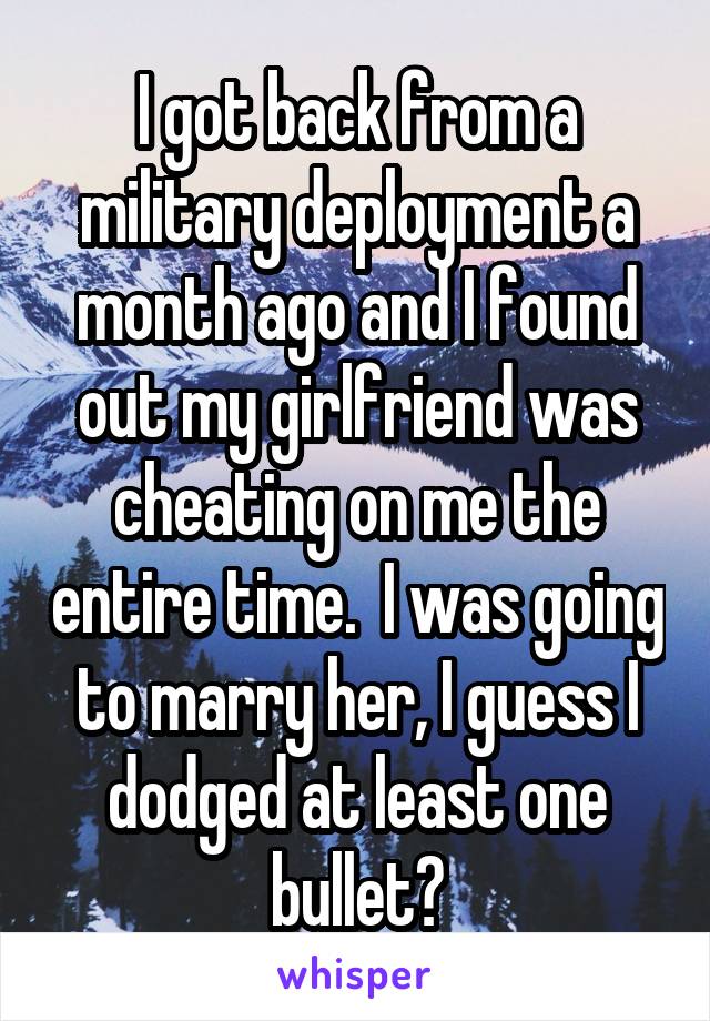 I got back from a military deployment a month ago and I found out my girlfriend was cheating on me the entire time.  I was going to marry her, I guess I dodged at least one bullet?