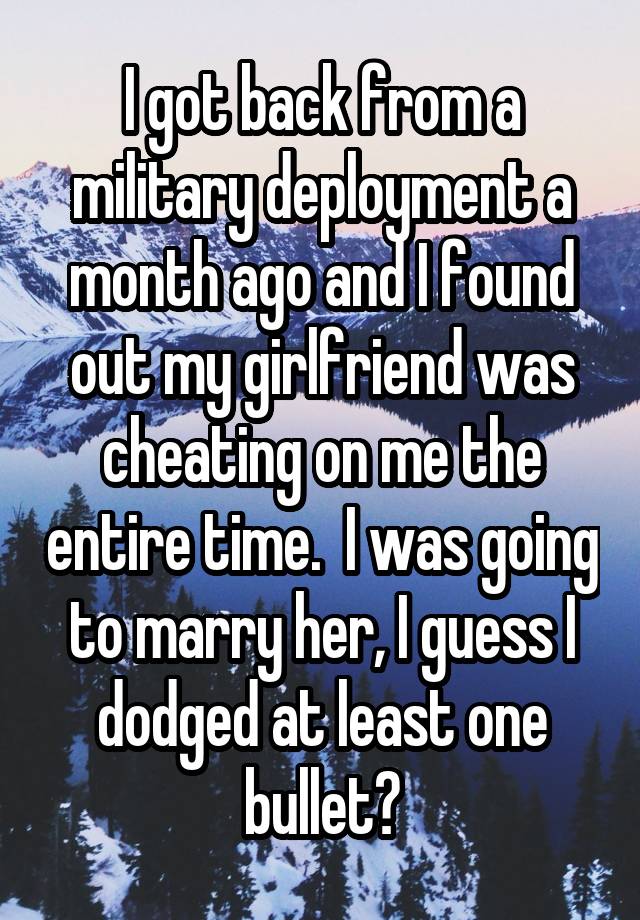 I got back from a military deployment a month ago and I found out my girlfriend was cheating on me the entire time.  I was going to marry her, I guess I dodged at least one bullet?