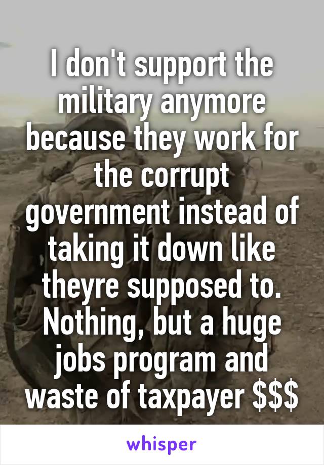 I don't support the military anymore because they work for the corrupt government instead of taking it down like theyre supposed to. Nothing, but a huge jobs program and waste of taxpayer $$$