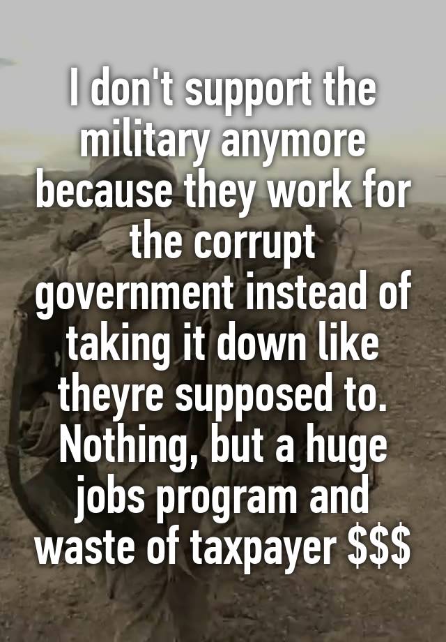 I don't support the military anymore because they work for the corrupt government instead of taking it down like theyre supposed to. Nothing, but a huge jobs program and waste of taxpayer $$$