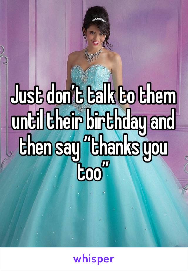 Just don’t talk to them until their birthday and then say “thanks you too”