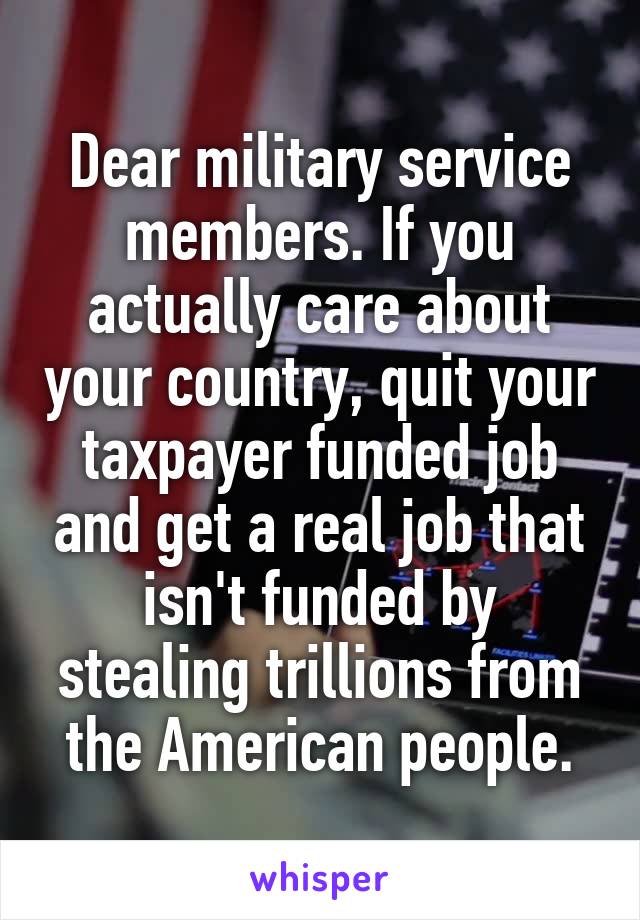 Dear military service members. If you actually care about your country, quit your taxpayer funded job and get a real job that isn't funded by stealing trillions from the American people.