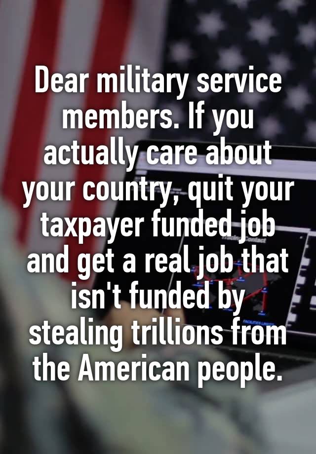 Dear military service members. If you actually care about your country, quit your taxpayer funded job and get a real job that isn't funded by stealing trillions from the American people.