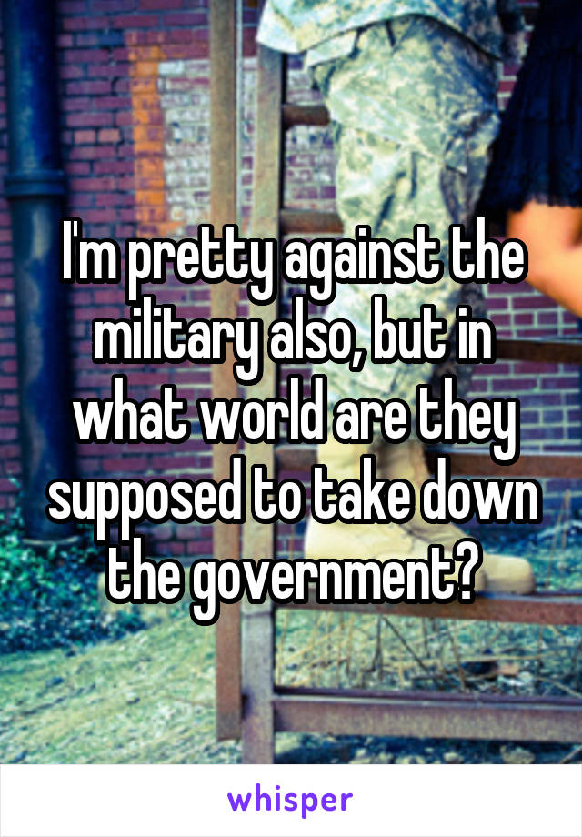 I'm pretty against the military also, but in what world are they supposed to take down the government?