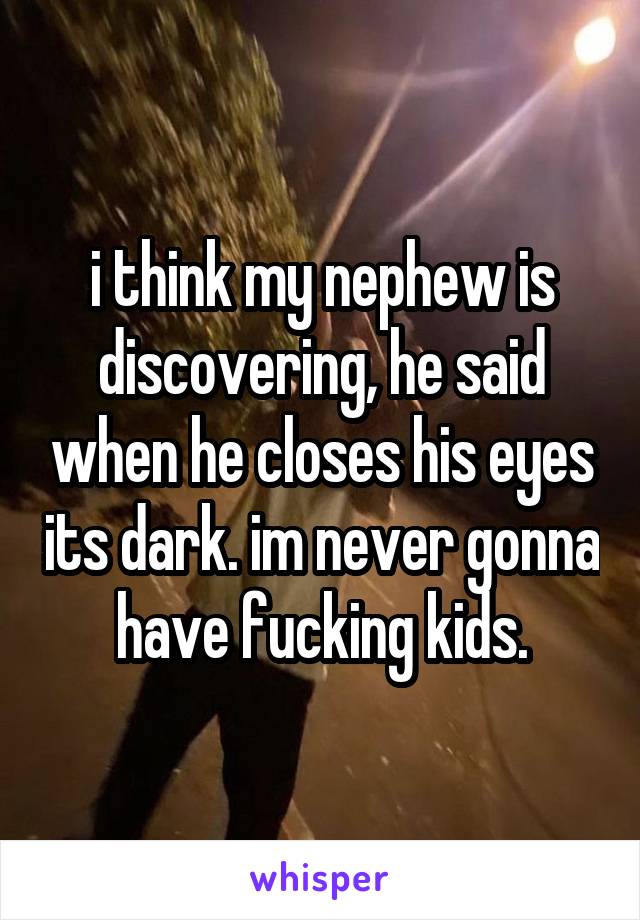 i think my nephew is discovering, he said when he closes his eyes its dark. im never gonna have fucking kids.