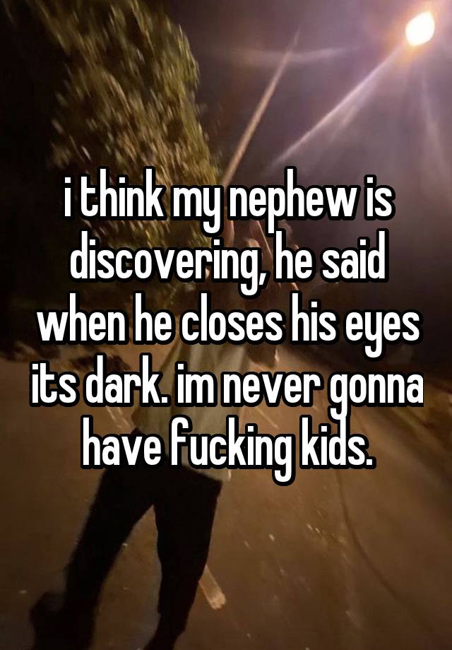 i think my nephew is discovering, he said when he closes his eyes its dark. im never gonna have fucking kids.