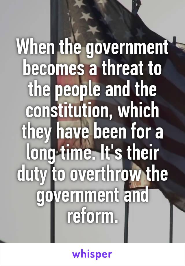 When the government becomes a threat to the people and the constitution, which they have been for a long time. It's their duty to overthrow the government and reform.