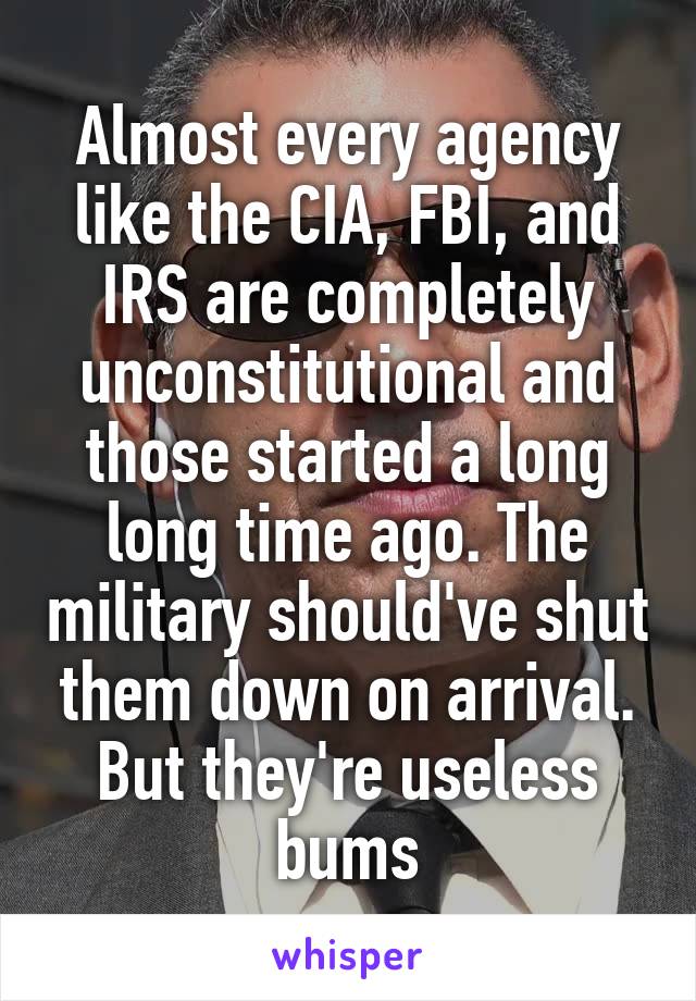 Almost every agency like the CIA, FBI, and IRS are completely unconstitutional and those started a long long time ago. The military should've shut them down on arrival. But they're useless bums