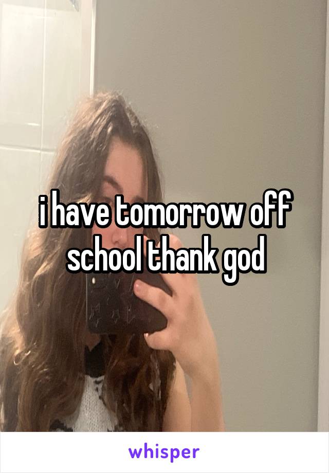 i have tomorrow off school thank god