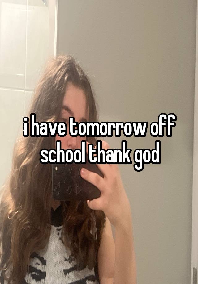 i have tomorrow off school thank god