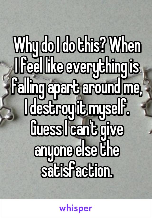 Why do I do this? When I feel like everything is falling apart around me, I destroy it myself. Guess I can't give anyone else the satisfaction.