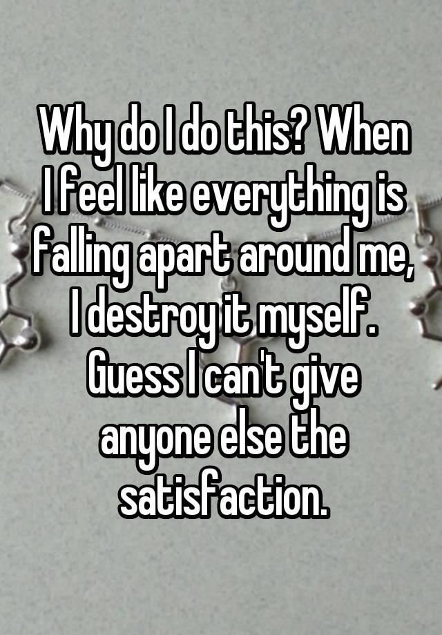 Why do I do this? When I feel like everything is falling apart around me, I destroy it myself. Guess I can't give anyone else the satisfaction.