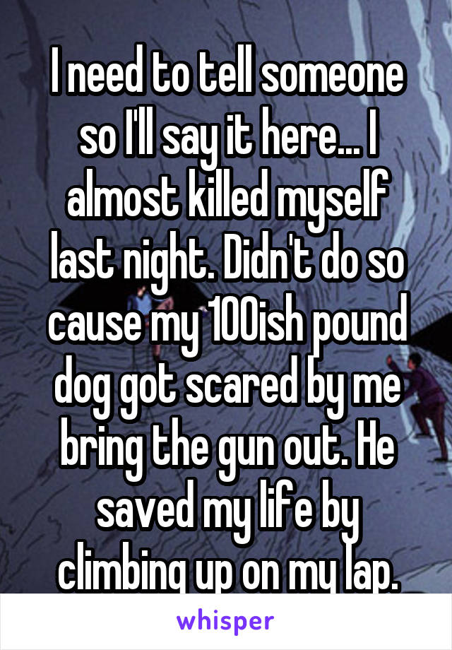 I need to tell someone so I'll say it here... I almost killed myself last night. Didn't do so cause my 100ish pound dog got scared by me bring the gun out. He saved my life by climbing up on my lap.