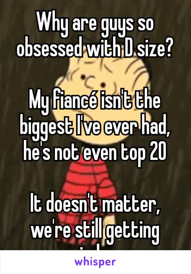 Why are guys so obsessed with D size?

My fiancé isn't the biggest I've ever had, he's not even top 20

It doesn't matter, we're still getting married soon...