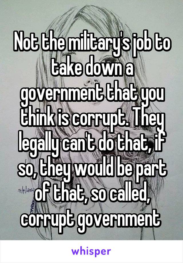 Not the military's job to take down a government that you think is corrupt. They legally can't do that, if so, they would be part of that, so called, corrupt government 