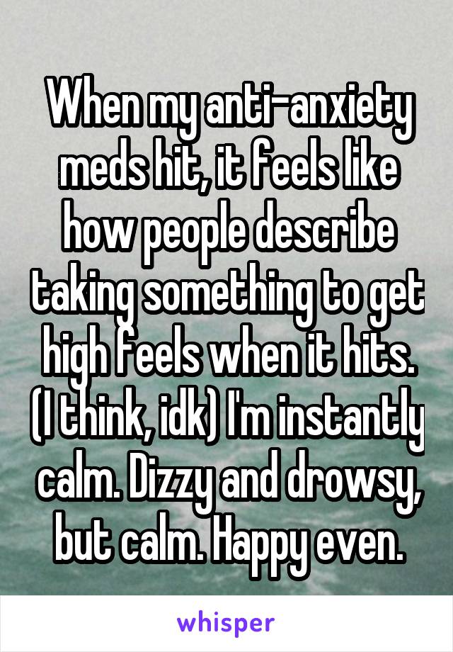 When my anti-anxiety meds hit, it feels like how people describe taking something to get high feels when it hits. (I think, idk) I'm instantly calm. Dizzy and drowsy, but calm. Happy even.