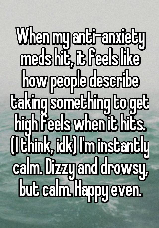 When my anti-anxiety meds hit, it feels like how people describe taking something to get high feels when it hits. (I think, idk) I'm instantly calm. Dizzy and drowsy, but calm. Happy even.