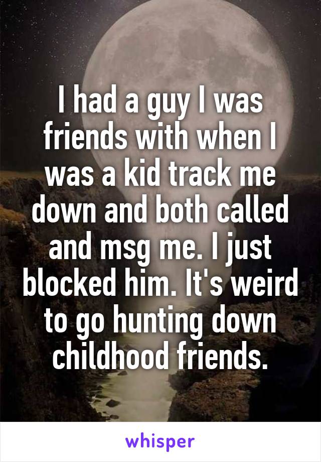 I had a guy I was friends with when I was a kid track me down and both called and msg me. I just blocked him. It's weird to go hunting down childhood friends.