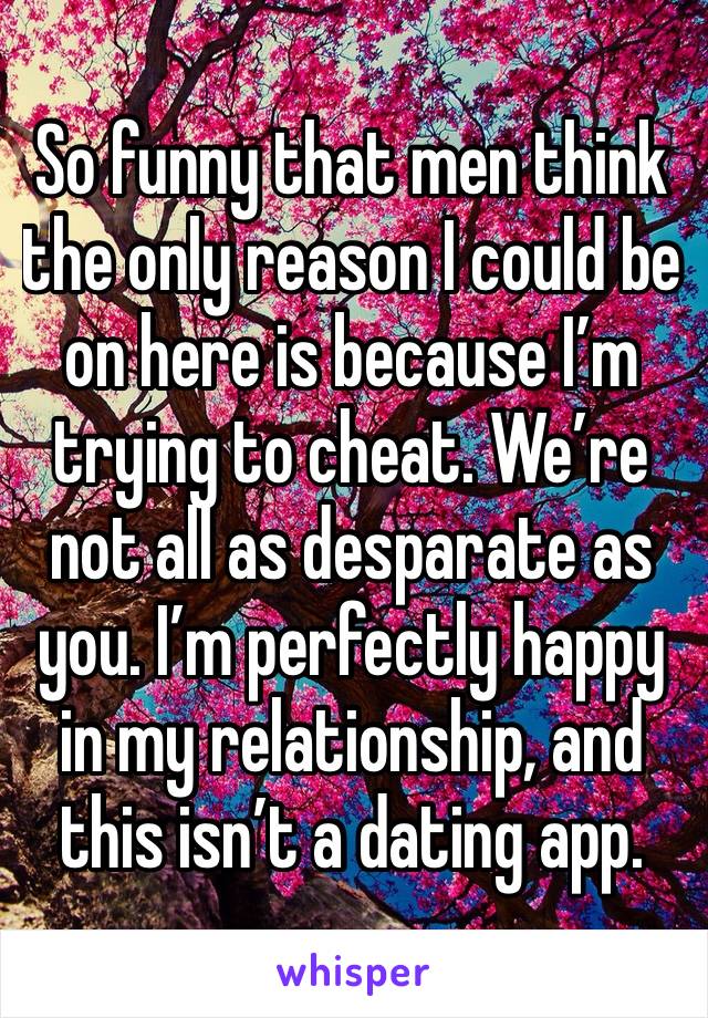 So funny that men think the only reason I could be on here is because I’m trying to cheat. We’re not all as desparate as you. I’m perfectly happy in my relationship, and this isn’t a dating app.