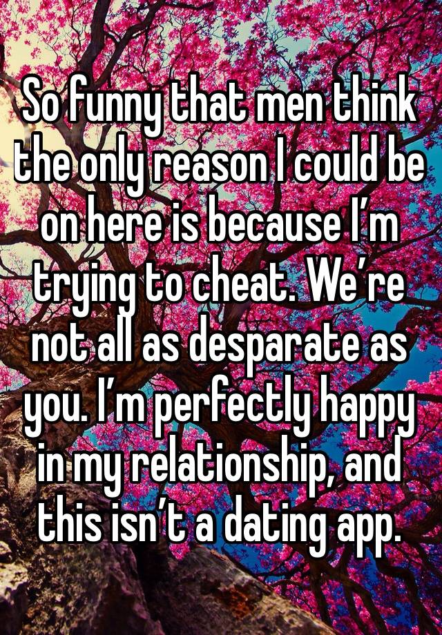 So funny that men think the only reason I could be on here is because I’m trying to cheat. We’re not all as desparate as you. I’m perfectly happy in my relationship, and this isn’t a dating app.