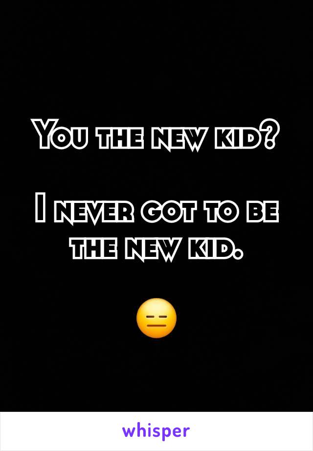 You the new kid?

I never got to be the new kid.

😑