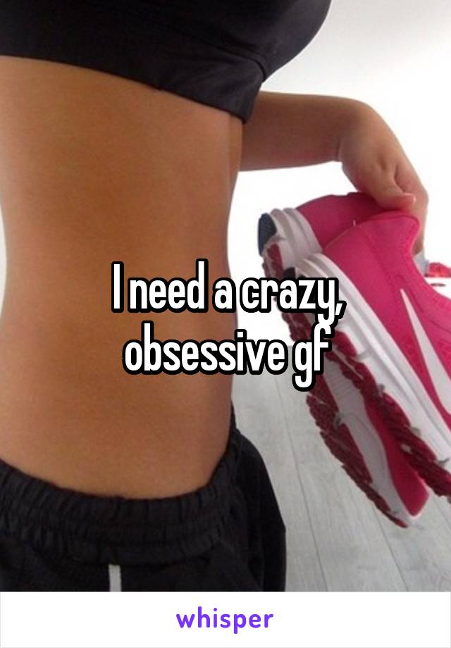 I need a crazy, obsessive gf