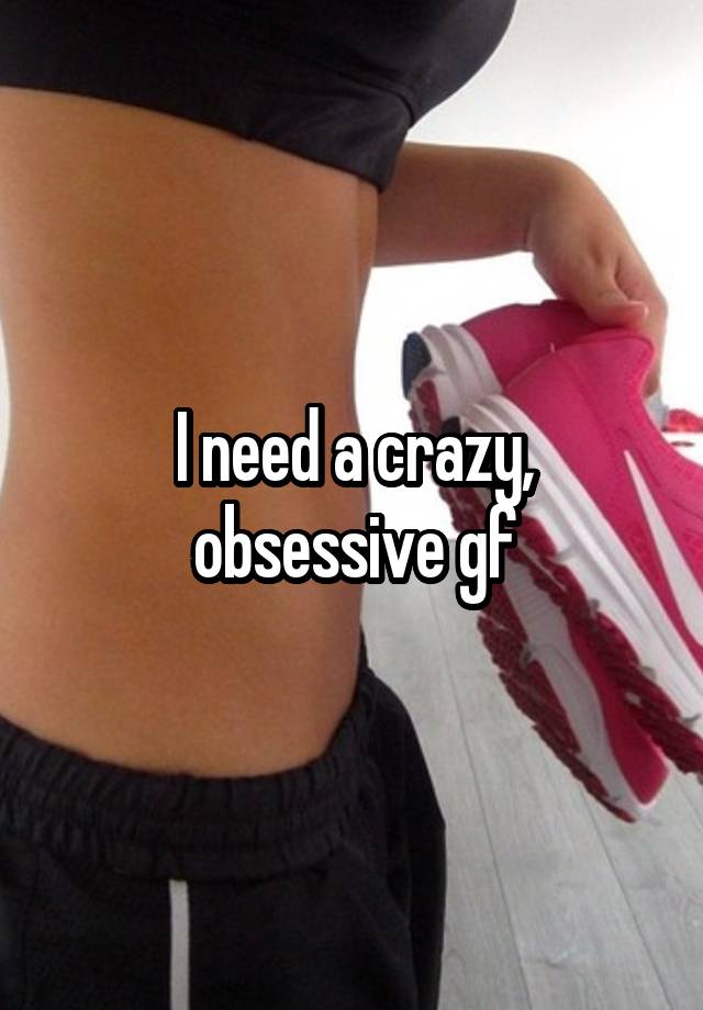 I need a crazy, obsessive gf