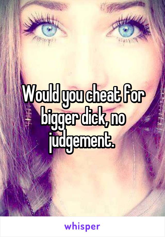 Would you cheat for bigger dick, no judgement. 