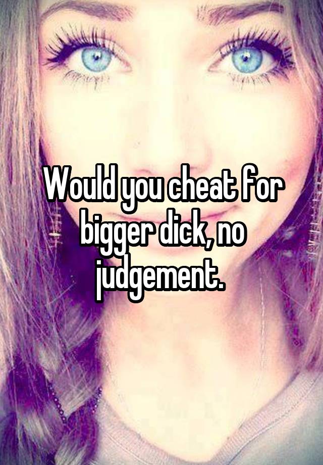 Would you cheat for bigger dick, no judgement. 