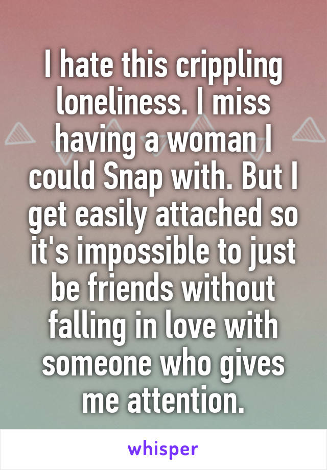 I hate this crippling loneliness. I miss having a woman I could Snap with. But I get easily attached so it's impossible to just be friends without falling in love with someone who gives me attention.