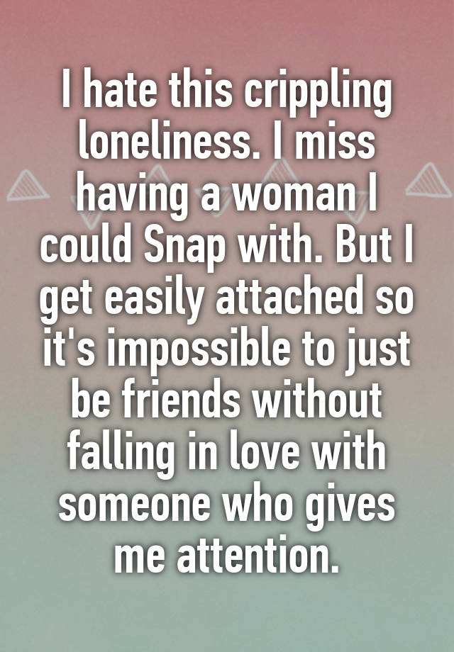 I hate this crippling loneliness. I miss having a woman I could Snap with. But I get easily attached so it's impossible to just be friends without falling in love with someone who gives me attention.